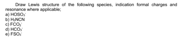 Draw Lewis structure of the following species, indication formal charges and
resonance where applicable;
a) HOSO3
b) H2NCN
c) FCO2
d) HCO3
e) FSO3
