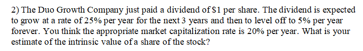 2) The Duo Growth Company just paid a dividend of $1 per share. The dividend is expected
to grow at a rate of 25% per year for the next 3 years and then to level off to 5% per year
forever. You think the appropriate market capitalization rate is 20% per year. What is your
estimate of the intrinsic value ofa share of the stock?
