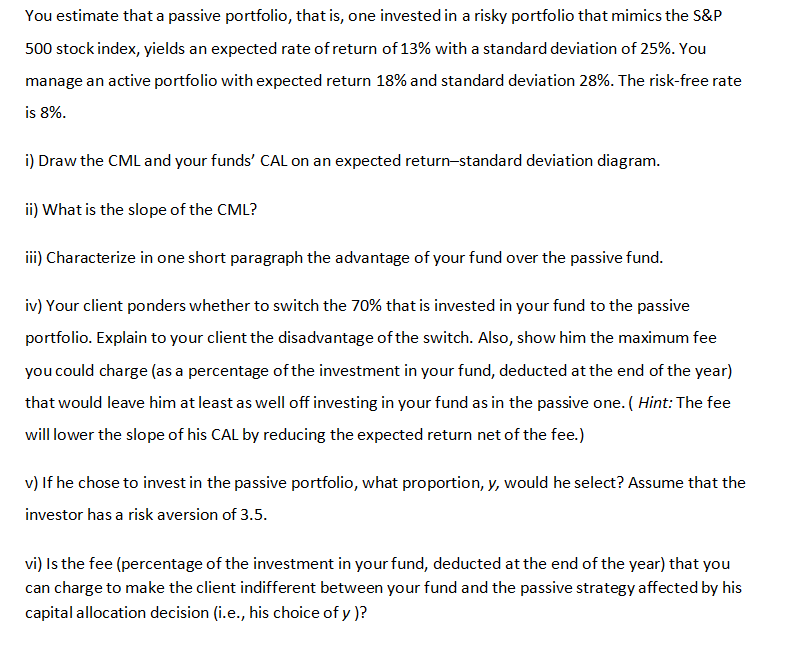 You estimate that a passive portfolio, that is, one invested in a risky portfolio that mimics the S&P
500 stock index, yields an expected rate of return of 13% with a standard deviation of 25%. You
manage an active portfolio with expected return 18% and standard deviation 28%. The risk-free rate
is 8%.
i) Draw the CML and your funds' CAL on an expected return-standard deviation diagram.
ii) What is the slope of the CML?
iii) Characterize in one short paragraph the advantage of your fund over the passive fund.
iv) Your client ponders whether to switch the 70% that is invested in your fund to the passive
portfolio. Explain to your client the disadvantage of the switch. Also, show him the maximum fee
you could charge (as a percentage of the investment in your fund, deducted at the end of the year)
that would leave him at least as well off investing in your fund as in the passive one. ( Hint: The fee
will lower the slope of his CAL by reducing the expected return net of the fee.)
v) If he chose to invest in the passive portfolio, what proportion, y, would he select? Assume that the
investor has a risk aversion of 3.5.
vi) Is the fee (percentage of the investment in your fund, deducted at the end of the year) that you
can charge to make the client indifferent between your fund and the passive strategy affected by his
capital allocation decision (i.e., his choice of y )?
