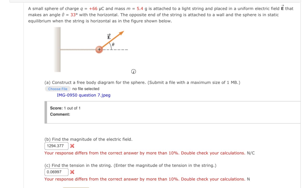 A small sphere of charge q = +66 μC and mass m = 5.4 g is attached to a light string and placed in a uniform electric field E that
makes an angle = 33° with the horizontal. The opposite end of the string is attached to a wall and the sphere is in static
equilibrium when the string is horizontal as in the figure shown below.
E
0
(a) Construct a free body diagram for the sphere. (Submit a file with a maximum size of 1 MB.)
Choose File no file selected
IMG-0950 question 7.jpeg
Score: 1 out of 1
Comment:
(b) Find the magnitude of the electric field.
1294.377 X
Your response differs from the correct answer by more than 10%. Double check your calculations. N/C
(c) Find the tension in the string. (Enter the magnitude of the tension in the string.)
0.06997 X
Your response differs from the correct answer by more than 10%. Double check your calculations. N