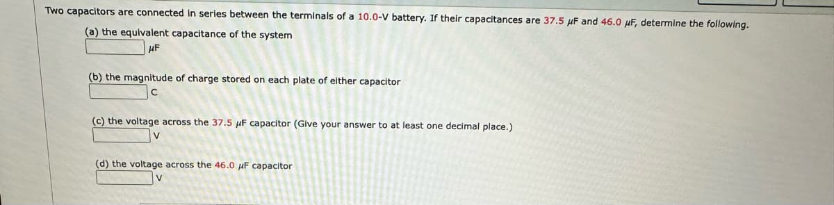 Two capacitors are connected in series between the terminals of a 10.0-V battery. If their capacitances are 37.5 μF and 46.0 μF, determine the following.
(a) the equivalent capacitance of the system
HF
(b) the magnitude of charge stored on each plate of either capacitor
(c) the voltage across the 37.5 μF capacitor (Give your answer to at least one decimal place.)
(d) the voltage across the 46.0 μF capacitor