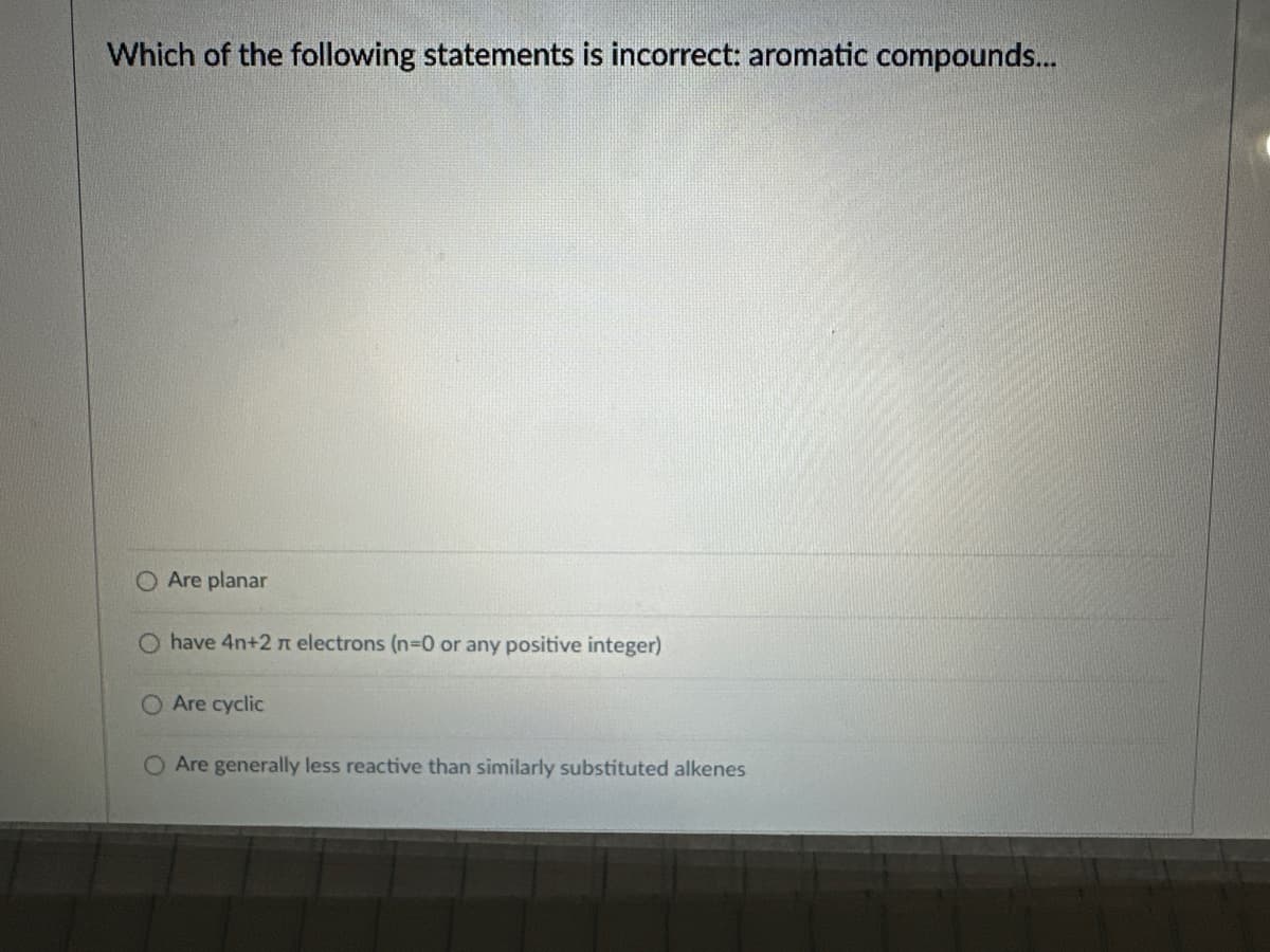 Which of the following statements is incorrect: aromatic compounds...
O Are planar
have 4n+2 π electrons (n=0 or any positive integer)
Are cyclic
O Are generally less reactive than similarly substituted alkenes