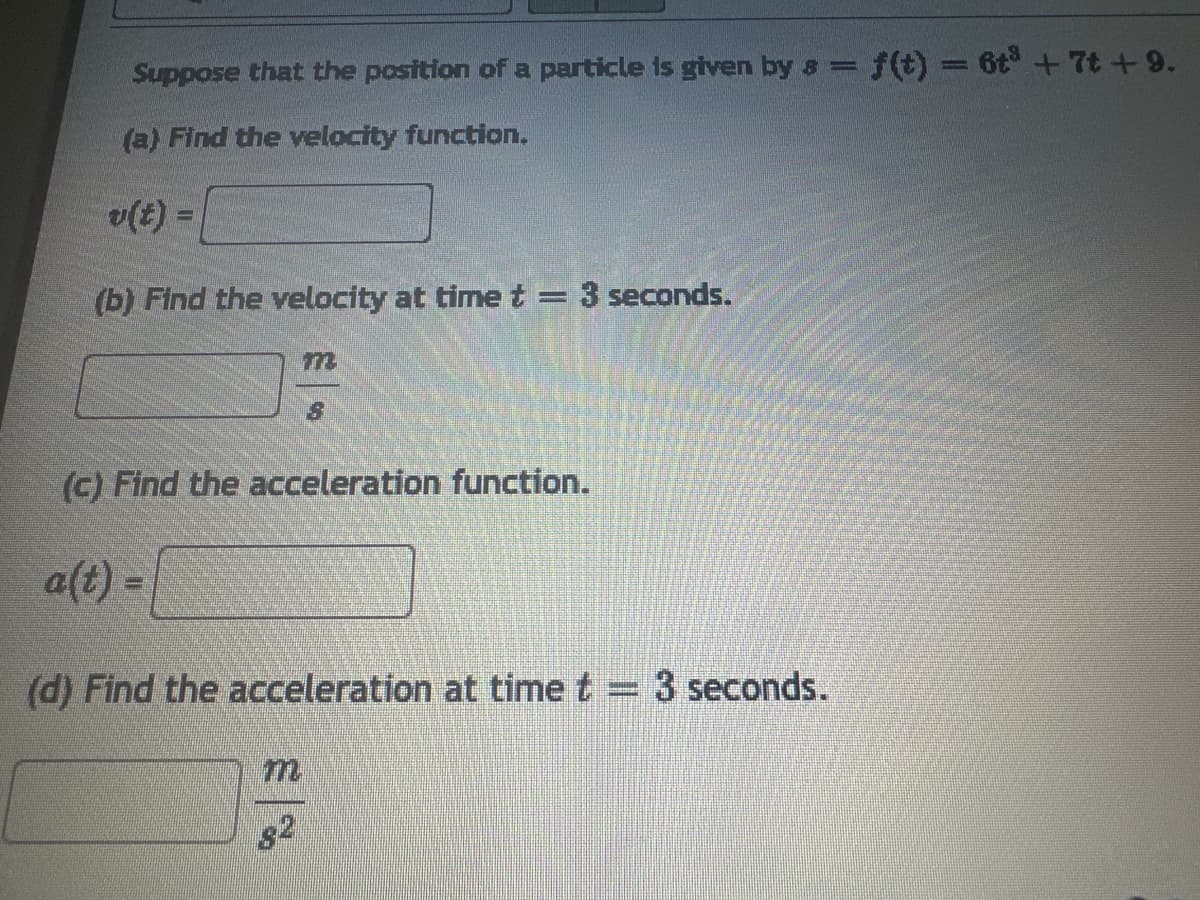 Suppose that the position of a particle is given by 8 = = f(t) = 6t³ +7t +9.
(a) Find the velocity function.
v(t) =
(b) Find the velocity at time t = 3 seconds.
3
(c) Find the acceleration function.
a(t) =
(d) Find the acceleration at time t = 3 seconds.