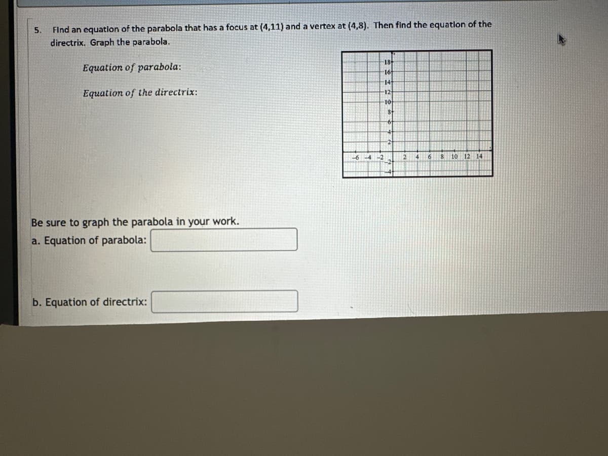 5.
Find an equation of the parabola that has a focus at (4,11) and a vertex at (4,8). Then find the equation of the
directrix. Graph the parabola.
Equation of parabola:
Equation of the directrix:
Be sure to graph the parabola in your work.
a. Equation of parabola:
b. Equation of directrix:
18+
16
14+
12+
10
8
6
-6-4
2
6
8
10 12 14