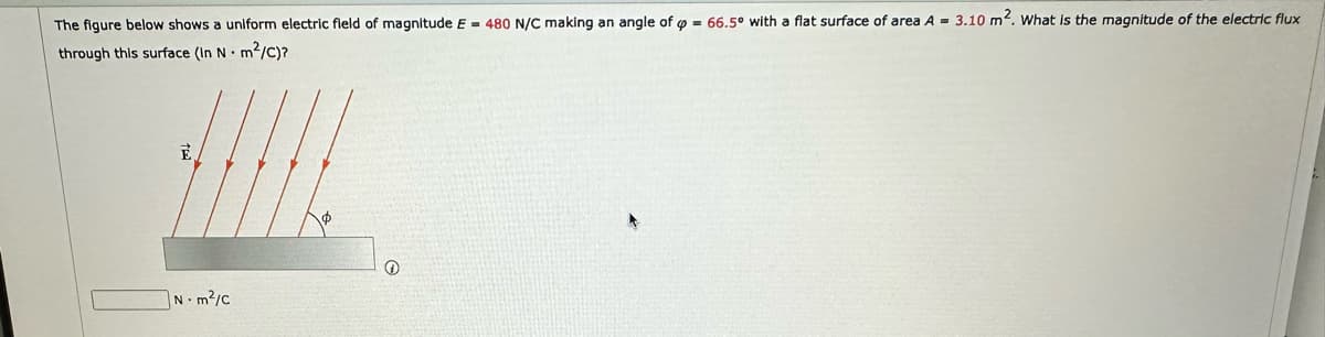 The figure below shows a uniform electric field of magnitude E = 480 N/C making an angle of = 66.5° with a flat surface of area A = 3.10 m². What is the magnitude of the electric flux
through this surface (In Nm²/C)?
E
Nm²/c
Ⓡ