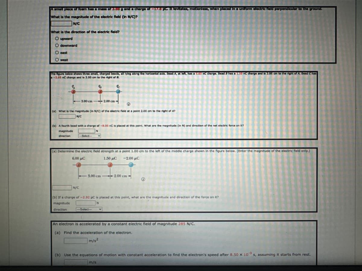 A small piece of foam has a mass of 3.88 g and a charge of -17.8 pc. It levitates, motionless, when placed in a uniform electric field perpendicular to the ground.
What is the magnitude of the electric field (in N/C)?
N/C
What is the direction of the electric field?
O upward
Odownward
O east
Owest
The figure below shows three small, charged beads, all lying along the horizontal axis. Bead A, at left, has a 6.65 nC charge. Bead 8 has a 1.10 nC charge and is 3.00 am to the right of A. Bead Chas
-2.05 nC charge and is 2.00 am to the right of B
9₁
9₂
3.00 cm 2.00 cm
(a) What is the magnitude (in N/C) of the electric field at a point 2.00 cm to the right of A?
N/C
(b) A fourth bead with a charge of -8.00 nC is placed at this point. What are the magnitude (in N) and direction of the net electric force on it?
N
magnitude
direction
-Select-
N/C
(a) Determine the electric field strength at a point 1.00 cm to the left of the middle charge shown in the figure below. (Enter the magnitude of the electric field only.)
6.00 μC
1.50 μC -2.00 μC
-3.00 cm
%
-Select-
v
-2.00 cm
(b) If a charge of -2.92 µC is placed at this point, what are the magnitude and direction of the force on it?
magnitude
N
direction
@
An electron is accelerated by a constant electric field of magnitude 285 N/C.
(a) Find the acceleration of the electron.
m/s²
(b) Use the equations of motion with constant acceleration to find the electron's speed after 8.50 x 109 s, assuming it starts from rest.
-9
m/s