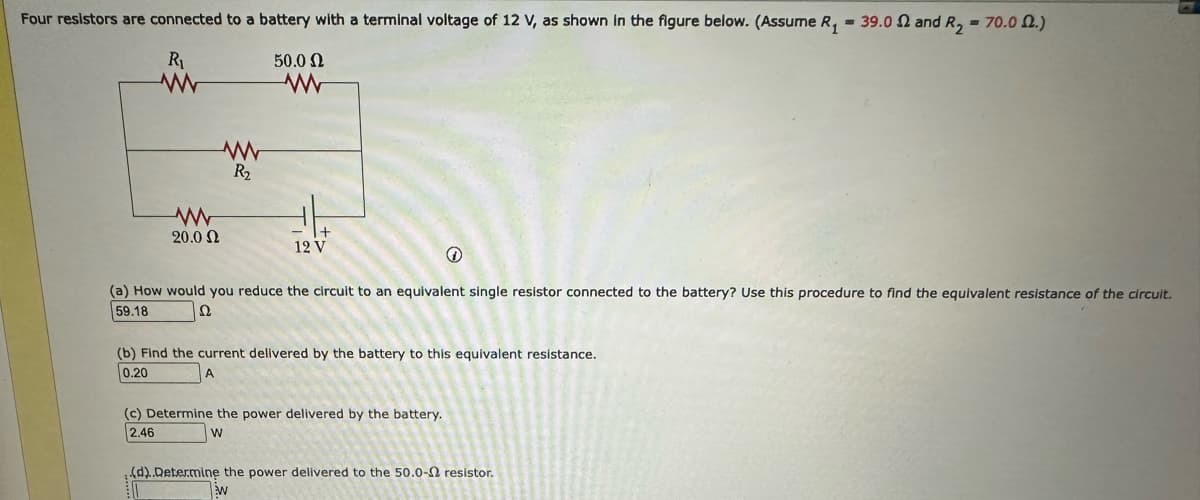 Four resistors are connected to a battery with a terminal voltage of 12 V, as shown in the figure below. (Assume R₁ = 39.0 2 and R₂ = 70.02.)
R₁
50.0 Ω
20.0 Ω
R₂
www
+
12 V
+
(a) How would you reduce the circuit to an equivalent single resistor connected to the battery? Use this procedure to find the equivalent resistance of the circuit.
2
59.18
(b) Find the current delivered by the battery to this equivalent resistance.
0.20
(c) Determine the power delivered by the battery.
2.46
W
(d)..Determine the power delivered to the 50.0- resistor.
W