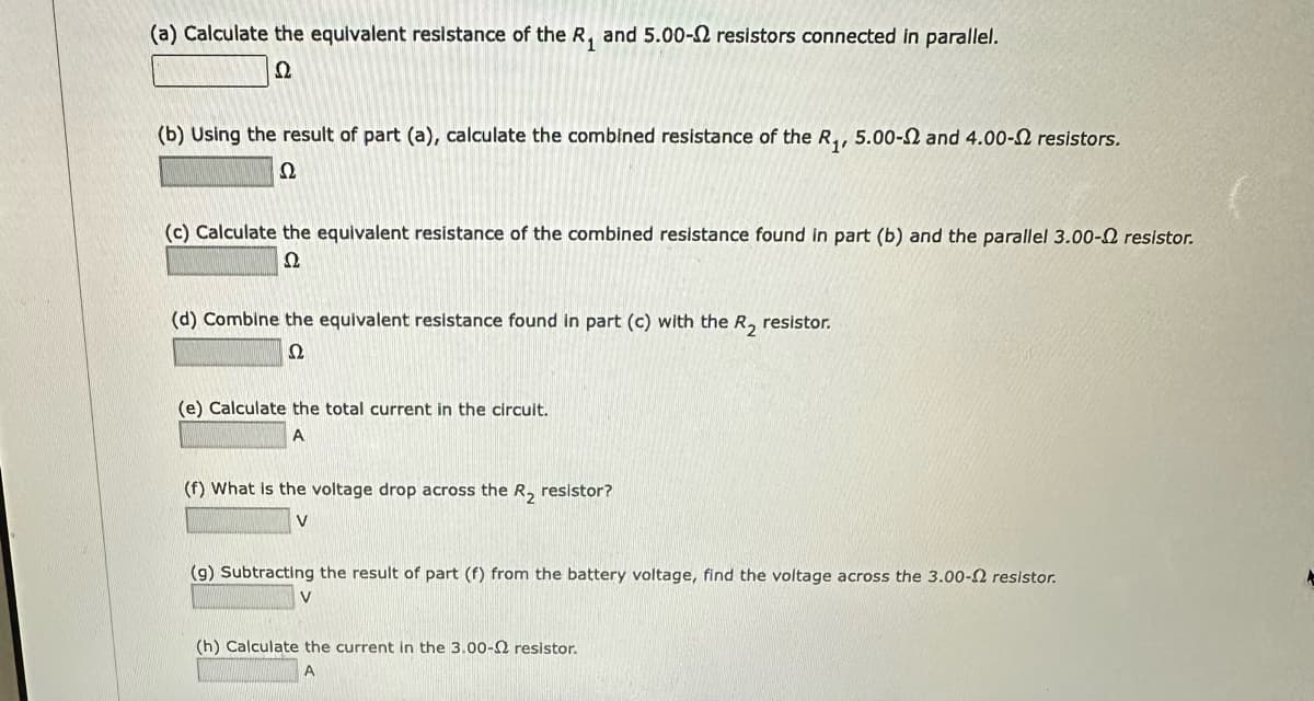 (a) Calculate the equivalent resistance of the R₁ and 5.00- resistors connected in parallel.
Ω
(b) Using the result of part (a), calculate the combined resistance of the R₁, 5.00-2 and 4.00- resistors.
Ω
(c) Calculate the equivalent resistance of the combined resistance found in part (b) and the parallel 3.00- resistor.
22
(d) Combine the equivalent resistance found in part (c) with the R₂ resistor.
Ω
(e) Calculate the total current in the circuit.
A
(f) What is the voltage drop across the R₂ resistor?
V
(g) Subtracting the result of part (f) from the battery voltage, find the voltage across the 3.00- resistor.
V
(h) Calculate the current in the 3.00-2 resistor.