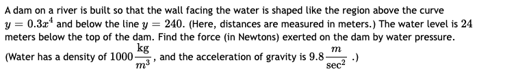 A dam on a river is built so that the wall facing the water is shaped like the region above the curve
y = 0.3x4 and below the line y = 240. (Here, distances are measured in meters.) The water level is 24
meters below the top of the dam. Find the force (in Newtons) exerted on the dam by water pressure.
kg
m
(Water has a density of 1000-
.)
sec²
"
m³.
and the acceleration of gravity is 9.8-