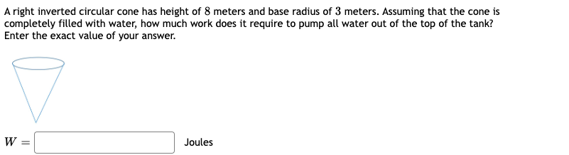 A right inverted circular cone has height of 8 meters and base radius of 3 meters. Assuming that the cone is
completely filled with water, how much work does it require to pump all water out of the top of the tank?
Enter the exact value of your answer.
W =
Joules