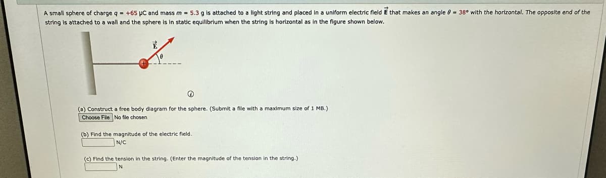 A small sphere of charge q = +65 μC and mass m = 5.3 g is attached to a light string and placed in a uniform electric field E that makes an angle 8 = 38° with the horizontal. The opposite end of the
string attached to a wall and the sphere is in static equilibrium when the string is horizontal as in the figure shown below.
+
(a) Construct a free body diagram for the sphere. (Submit a file with maximum size of 1 MB.)
Choose File No file chosen
(b) Find the magnitude of the electric field.
N/C
(c) Find the tension in the string. (Enter the magnitude of the tension in the string.)
N