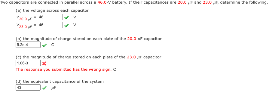 Two capacitors are connected in parallel across a 46.0-V battery. If their capacitances are 20.0 μF and 23.0 μF, determine the following.
(a) the voltage across each capacitor
46
v
V20.0μF
V23.0 μF = 46
v
(b) the magnitude of charge stored on each plate of the 20.0 μF capacitor
9.2e-4
с
(c) the magnitude of charge stored on each plate of the 23.0 μF capacitor
1.06-3
X
The response you submitted has the wrong sign. C
(d) the equivalent capacitance of the system
43
μF