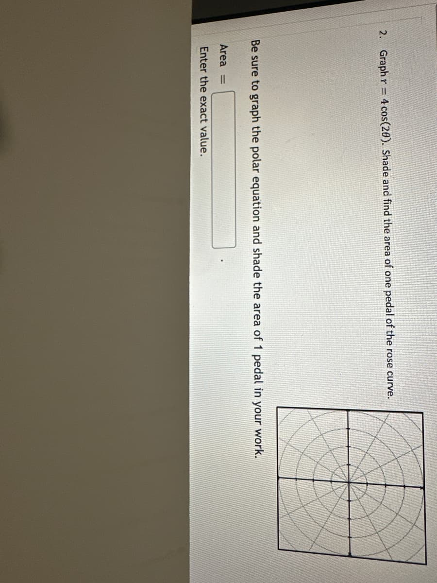 2. Graph r = 4 cos(20). Shade and find the area of one pedal of the rose curve.
Be sure to graph the polar equation and shade the area of 1 pedal in your work.
Area =
Enter the exact value.