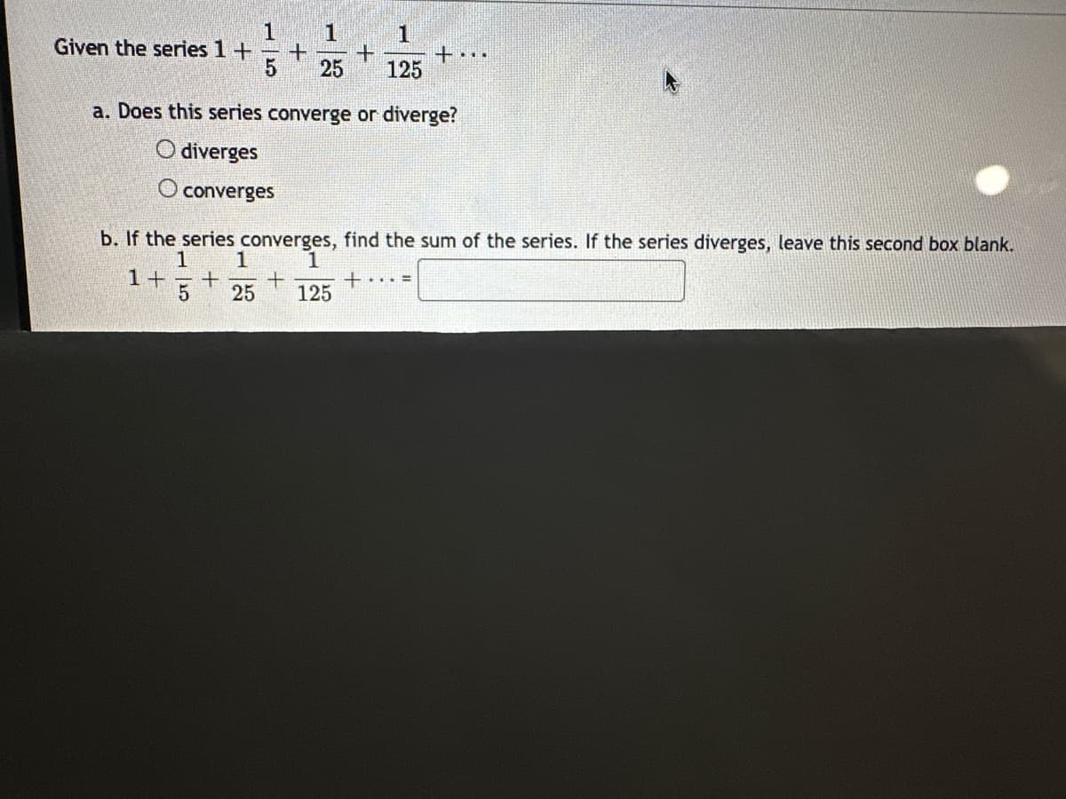 1
1
1
Given the series 1 +
+ +
25
+...
125
a. Does this series converge or diverge?
O diverges
O converges
b. If the series converges, find the sum of the series. If the series diverges, leave this second box blank.
1
1
1+ + +
1
+
5 25 125