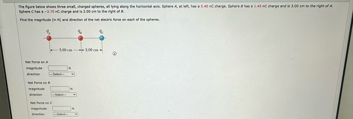 The figure below shows three small, charged spheres, all lying along the horizontal axis. Sphere A, at left, has a 5.40 nC charge. Sphere 8 has a 1.45 nC charge and is 3.00 cm to the right of A.
Sphere C has a -2.70 nC charge and is 2.00 cm to the right of B.
Find the magnitude (In N) and direction of the net electric force on each of the spheres.
9A
Net Force on A
magnitude
direction
Net Force on B
magnitude
direction
-3.00 cm
N
-Select- V
-Select-
Net Force on C
magnitude
direction
-Select-
N
V
N
V
9₁
9c
2.00 cm-
Ⓒ