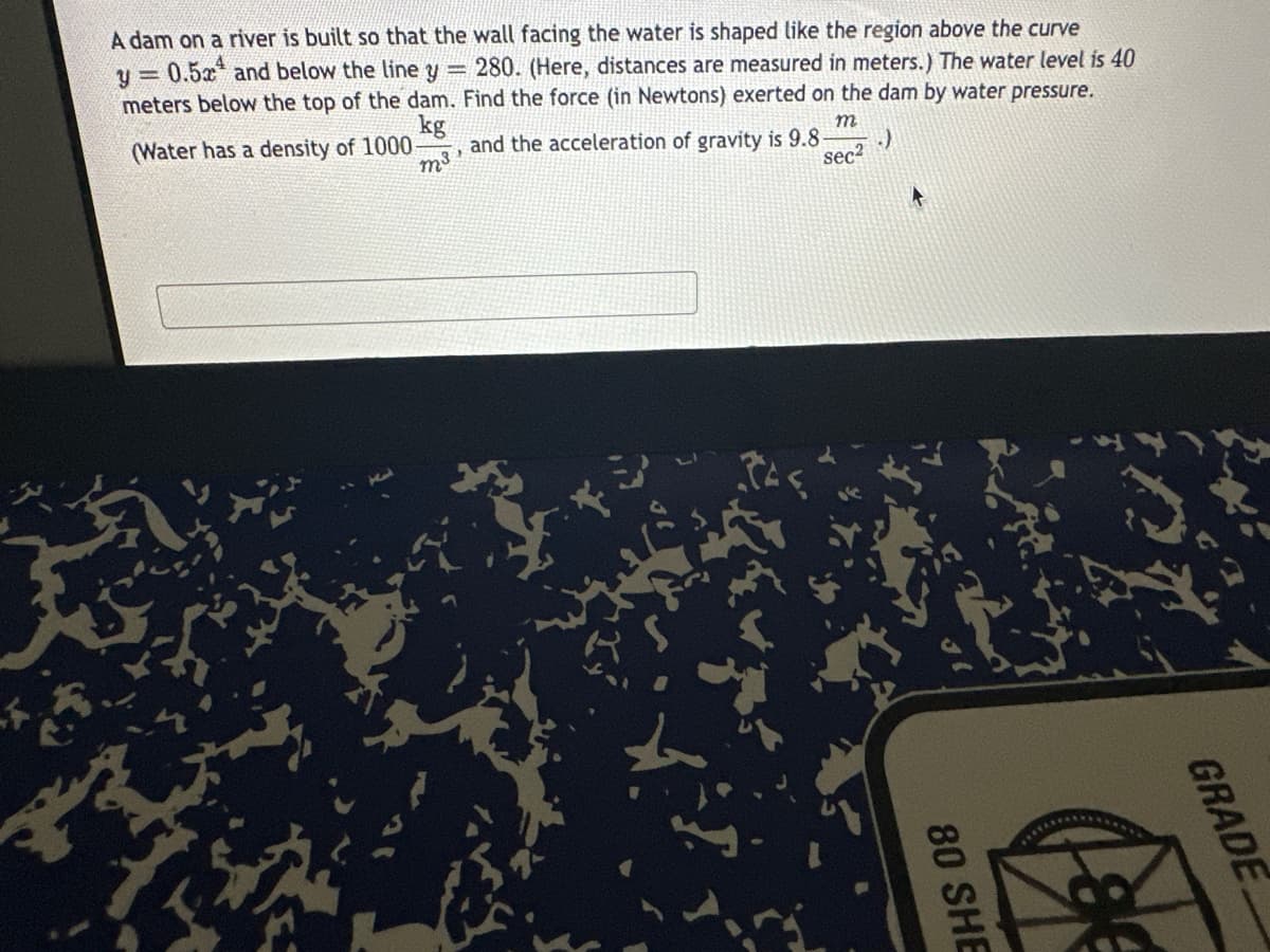 A dam on a river is built so that the wall facing the water is shaped like the region above the curve
y = 0.52 and below the line y = 280. (Here, distances are measured in meters.) The water level is 40
meters below the top of the dam. Find the force (in Newtons) exerted on the dam by water pressure.
kg
m³
(Water has a density of 1000-
and the acceleration of gravity is 9.8-
m
sec²
L
80 SHE
GRADE