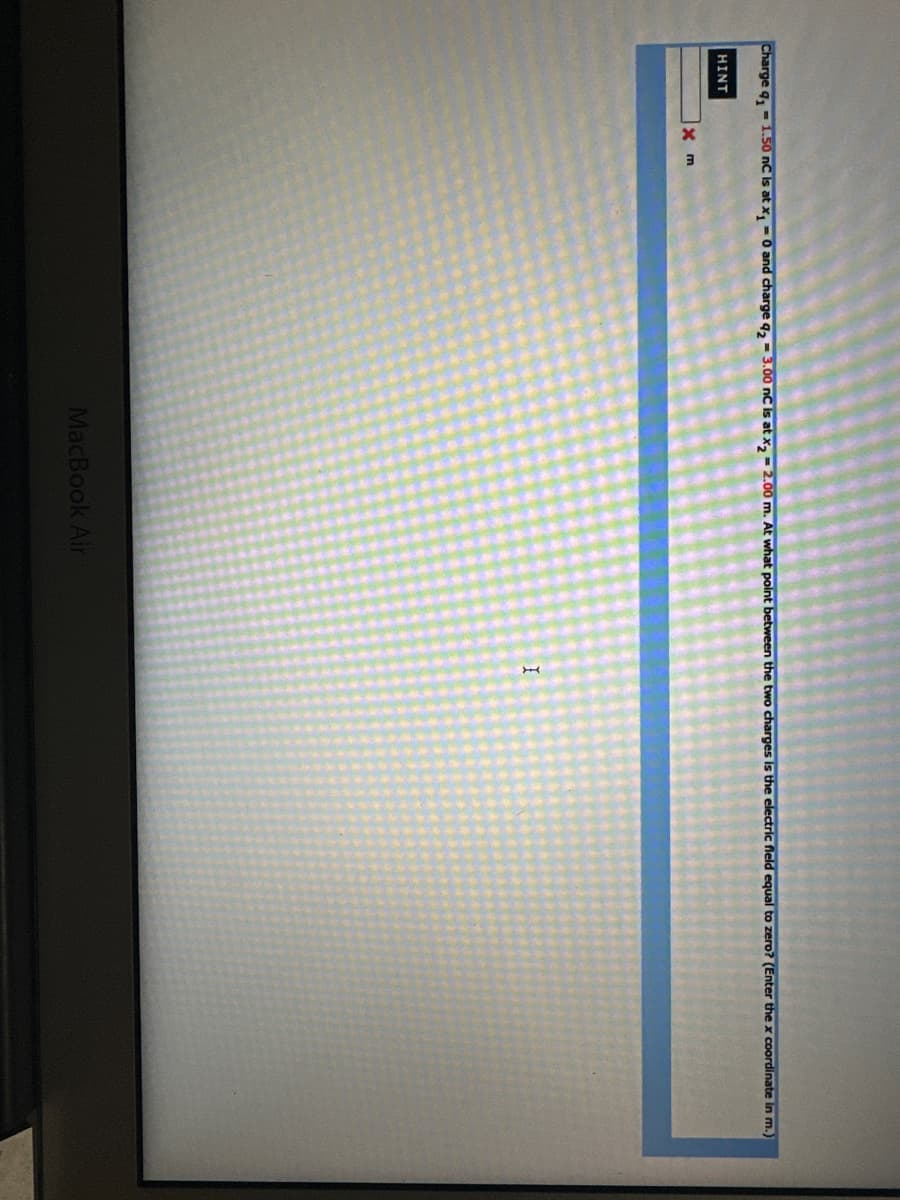 Charge q₁1.50 nC is at x₁ = 0 and charge 423.00 nC is at x₂ - 2.00 m. At what point between the two charges is the electric field equal to zero? (Enter the x coordinate in m.)
HINT
x m
MacBook Air
I