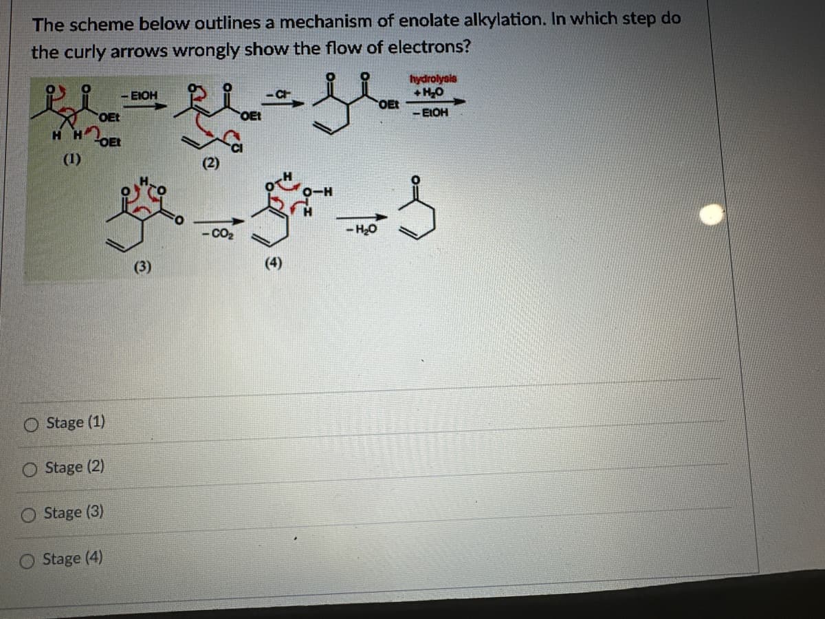 The scheme below outlines a mechanism of enolate alkylation. In which step do
the curly arrows wrongly show the flow of electrons?
-EIOH
OEt
H H
OEt
(1)
Stage (1)
O Stage (2)
Stage (3)
Stage (4)
OEt
-H₂O
(3)
hydrolysis
+H₂O
OEt
-EIOH