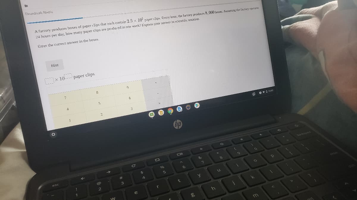 Deandreah Haris
A factory produces boxes of paper clips that each contain 2.5 x 10' paper lips. Every hour, the factory produces 8, 000 boxes. Assuming the factory operates
24 hours per day, how many paper clips are produced in one week? Fxpress your answer in scientific notation.
Enter the correct answer in the boxes.
Flint
x 10 paper clips
7
4
1
2.
3.
Ov 0 1003
hp
backepace
&
esc
%24
%23
6.
3.
1
e
k
m
