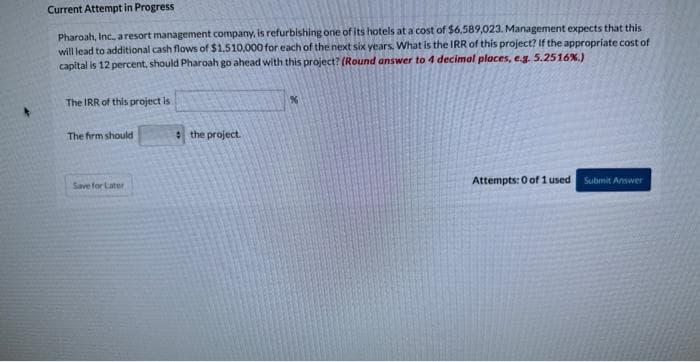 Current Attempt in Progress
Pharoah, Inc., a resort management company, is refurbishing one of its hotels at a cost of $6,589,023. Management expects that this
will lead to additional cash flows of $1,510,000 for each of the next six years. What is the IRR of this project? If the appropriate cost of
capital is 12 percent, should Pharoah go ahead with this project? (Round answer to 4 decimal places, e.g. 5.2516%.)
The IRR of this project is
The firm should
Save for Later
the project.
%
Attempts: 0 of 1 used.
Submit Answer