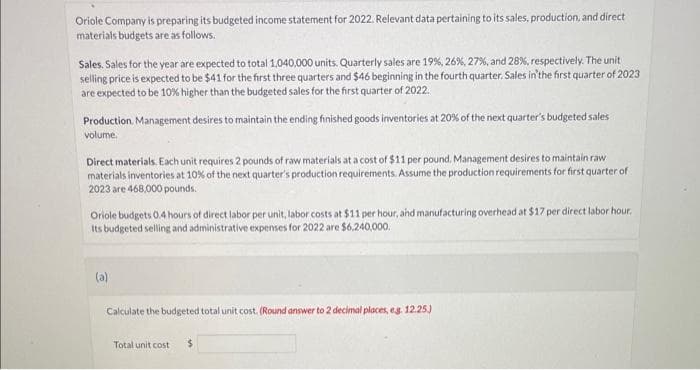 Oriole Company is preparing its budgeted income statement for 2022. Relevant data pertaining to its sales, production, and direct
materials budgets are as follows.
Sales. Sales for the year are expected to total 1,040,000 units. Quarterly sales are 19%, 26%, 27%, and 28%, respectively. The unit
selling price is expected to be $41 for the first three quarters and $46 beginning in the fourth quarter. Sales in the first quarter of 2023
are expected to be 10% higher than the budgeted sales for the first quarter of 2022.
Production Management desires to maintain the ending finished goods inventories at 20% of the next quarter's budgeted sales
volume.
Direct materials. Each unit requires 2 pounds of raw materials at a cost of $11 per pound. Management desires to maintain raw
materials inventories at 10% of the next quarter's production requirements. Assume the production requirements for first quarter of
2023 are 468,000 pounds.
Oriole budgets 0.4 hours of direct labor per unit, labor costs at $11 per hour, and manufacturing overhead at $17 per direct labor hour.
Its budgeted selling and administrative expenses for 2022 are $6,240,000.
(a)
Calculate the budgeted total unit cost. (Round answer to 2 decimal places, eg. 12.25.)
Total unit cost $