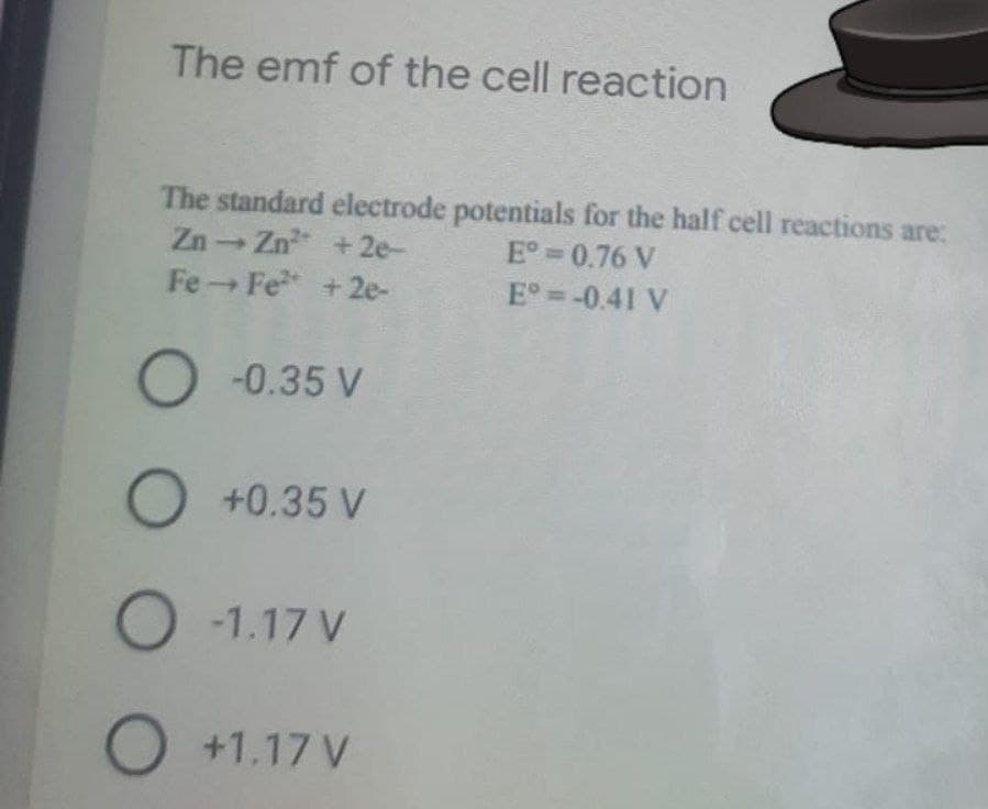 The emf of the cell reaction
The standard electrode potentials for the half cell reactions are:
Zn → Zn +2e-
Fe-Fe +2e-
Eº= 0.76 V
Eº = -0.41 V
O -0.35 V
O +0.35 V
O -1.17 V
O +1.17 V