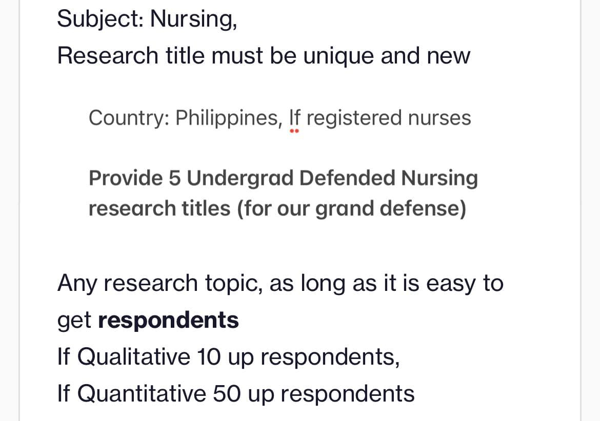 Subject: Nursing,
Research title must be unique and new
Country: Philippines, If registered nurses
Provide 5 Undergrad Defended Nursing
research titles (for our grand defense)
Any research topic, as long as it is easy to
get respondents
If Qualitative 10 up respondents,
If Quantitative 50 up respondents