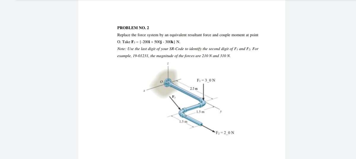 PROBLEM NO. 2
Replace the force system by an equivalent resultant force and couple moment at point
O. Take F3 = {-200i + 500j - 300k) N.
Note: Use the last digit of your SR-Code to identify the second digit of F1 and F₂. For
example, 19-01231, the magnitude of the forces are 210 N and 310 N.
1.5 m
F₁-3_0N
2.5 m
1.5 m
F₂-2_0N