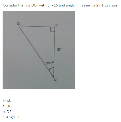 Consider triangle DEF with EF-15 and angle F measuring 29.1 degrees.
Find:
a. DE
b. DF
c. Angle D
29-1
15