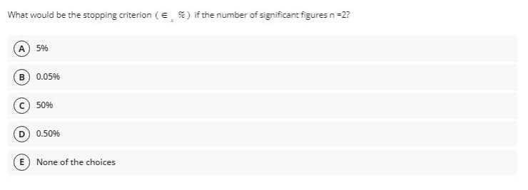 What would be the stopping criterion ( € %) if the number of significant figures n =2?
(A) 5%
B) 0.05%
(c) 50%
(D) 0.50%
E) None of the choices