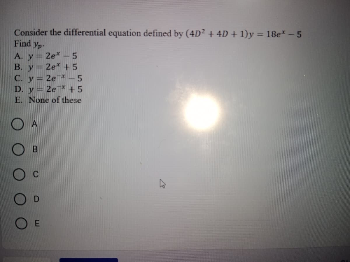 Consider the differential equation defined by (4D² + 4D + 1)y = 18e* - 5
Find Yp-
A. y = 2ex -5
B. y = 2e +5
C. y = 2e-5
D. y = 2e +5
E. None of these
O
A
B
OE
K