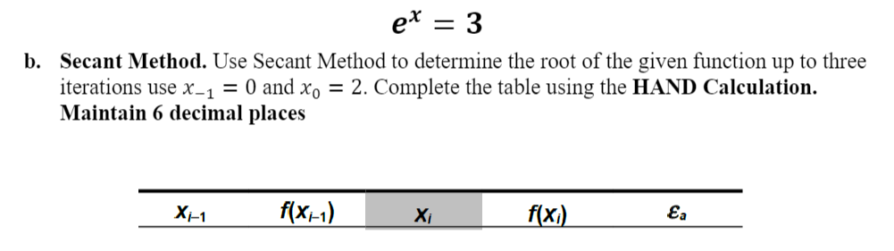 ex = 3
b. Secant Method. Use Secant Method to determine the root of the given function up to three
iterations use x-1 = 0 and xo = 2. Complete the table using the HAND Calculation.
Maintain 6 decimal places
Xi-1
f(x-1)
Xi
f(xi)
Ea