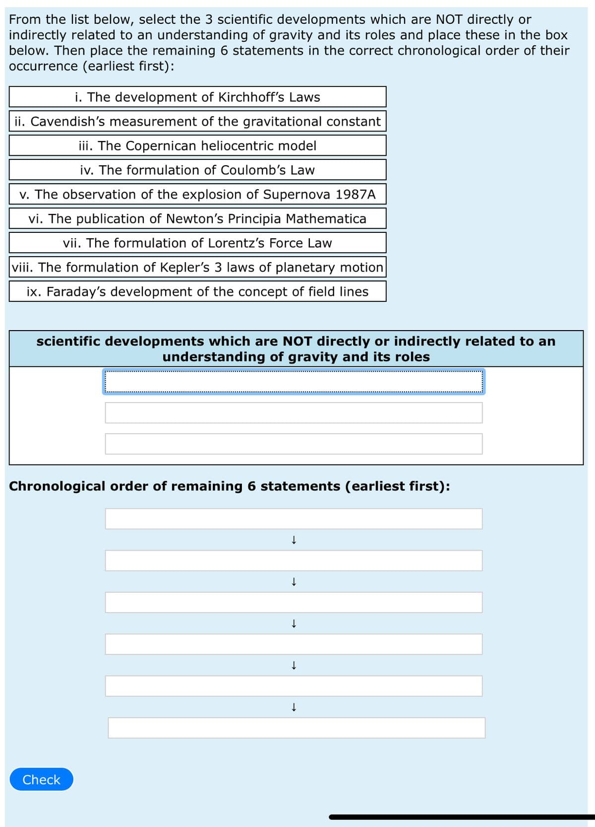 From the list below, select the 3 scientific developments which are NOT directly or
indirectly related to an understanding of gravity and its roles and place these in the box
below. Then place the remaining 6 statements in the correct chronological order of their
occurrence (earliest first):
i. The development of Kirchhoff's Laws
ii. Cavendish's measurement of the gravitational constant
iii. The Copernican heliocentric model
iv. The formulation of Coulomb's Law
v. The observation of the explosion of Supernova 1987A
vi. The publication of Newton's Principia Mathematica
vii. The formulation of Lorentz's Force Law
viii. The formulation of Kepler's 3 laws of planetary motion
ix. Faraday's development of the concept of field lines
scientific developments which are NOT directly or indirectly related to an
understanding of gravity and its roles
Chronological order of remaining 6 statements (earliest first):
Check
↓
↓
↓
↓