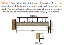 F15-4. Determine the minimum dimension h to the
nearest mm of the beam's cross section to safely support the
Ioad. The wood has an alkowable normal stress of oo
15MP2 and an allowahle shear stress of T = 1.5MPA
25 KN/m
-2m-
100 im
