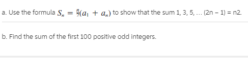 a. Use the formula S, = (a, + a„) to show that the sum 1, 3, 5, .. (2n – 1) = n2.
b. Find the sum of the first 100 positive odd integers.
