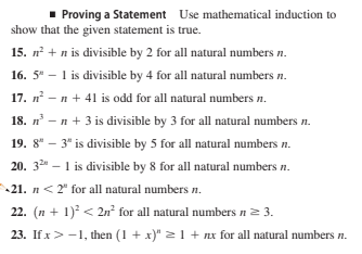 Proving a Statement Use mathematical induction to
show that the given statement is true.
15. n + n is divisible by 2 for all natural numbers n.
16. 5" – 1 is divisible by 4 for all natural numbers n.
17. n - n + 41 is odd for all natural numbers n.
18. n – n + 3 is divisible by 3 for all natural numbers n.
19. 8" – 3" is divisible by 5 for all natural numbers n.
20. 32 - 1 is divisible by 8 for all natural numbers n.
21. n< 2" for all natural numbers n.
22. (n + 1) < 2n² for all natural numbers n= 3.
23. If x>-1, then (1 + x)" >1 + nx for all natural numbers n.
