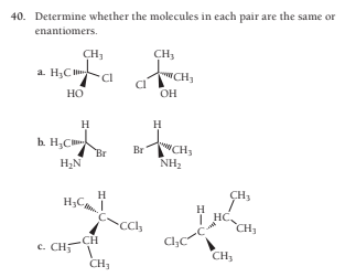 40. Determine whether the molecules in each pair are the same or
enantiomers.
CH,
a. H3C
CH3
CI
HO
OH
H
h. H,C
Br
H2N
CH3
Br
NH2
H
H;C,
CH,
H
HC,
| HC,
CH,
-CH
c. CH5
Cl,C
CH3
CH3
