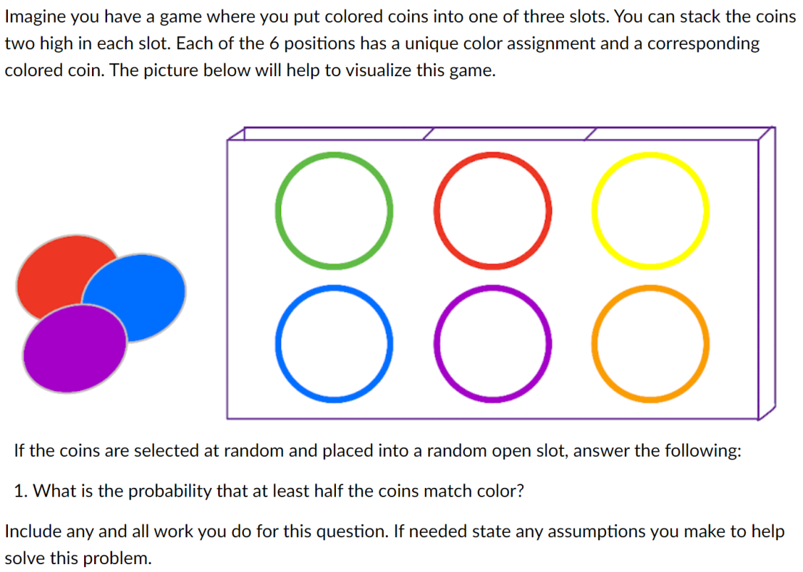 Imagine you have a game where you put colored coins into one of three slots. You can stack the coins
two high in each slot. Each of the 6 positions has a unique color assignment and a corresponding
colored coin. The picture below will help to visualize this game.
OOO
If the coins are selected at random and placed into a random open slot, answer the following:
1. What is the probability that at least half the coins match color?
Include any and all work you do for this question. If needed state any assumptions you make to help
solve this problem.
