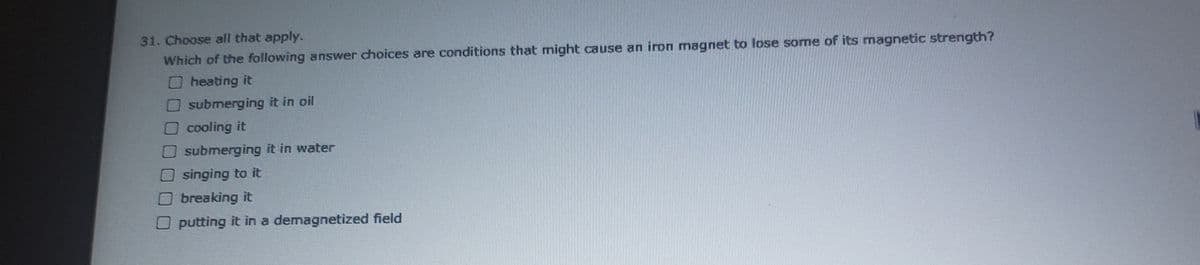 31. Choose all that apply.
Which of the following answer choices are conditions that might cause an iron magnet to lose some of its magnetic strength?
heating it
submerging it in oil
Ocooling it
submerging it in water
singing to it
breaking it
O putting it in a demagnetized field
