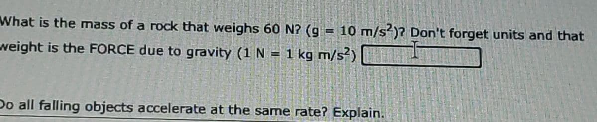 What is the mass of a rock that weighs 60 N? (g = 10 m/s?)? Don't forget units and that
weight is the FORCE due to gravity (1 N = 1 kg m/s)
Do all falling objects accelerate at the same rate? Explain.
