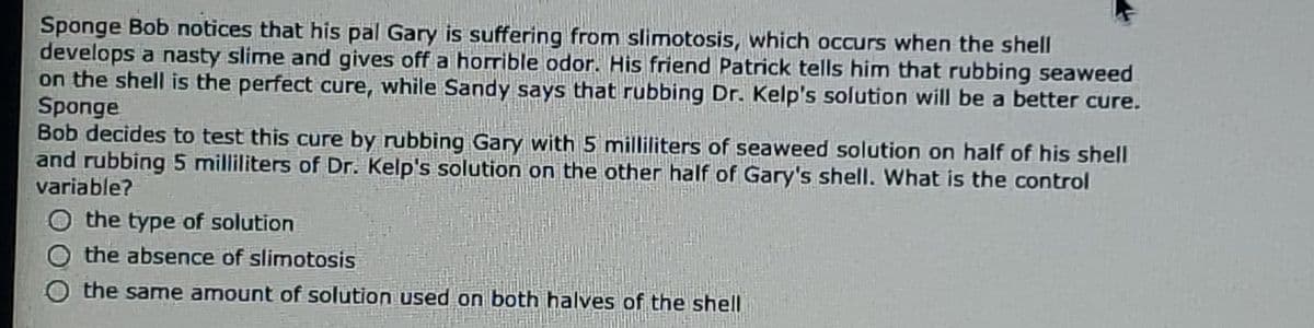 Sponge Bob notices that his pal Gary is suffering from slimotosis, which occurs when the shell
develops a nasty slime and gives off a horrible odor. His friend Patrick tells him that rubbing seaweed
on the shell is the perfect cure, while Sandy says that rubbing Dr. Kelp's solution will be a better cure.
Sponge
Bob decides to test this cure by rubbing Gary with 5 milliliters of seaweed solution on half of his shell
and rubbing 5 milliliters of Dr. Kelp's solution on the other half of Gary's shell. What is the control
variable?
the type of solution
O the absence of slimotosis
the same amount of solution used on both halves of the shell
