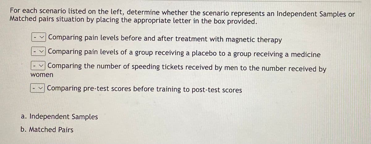 For each scenario listed on the left, determine whether the scenario represents an Independent Samples or
Matched pairs situation by placing the appropriate letter in the box provided.
ARR
Comparing pain levels before and after treatment with magnetic therapy
Comparing pain levels of a group receiving a placebo to a group receiving a medicine
Comparing the number of speeding tickets received by men to the number received by
women
Comparing pre-test scores before training to post-test scores
a. Independent Samples
b. Matched Pairs