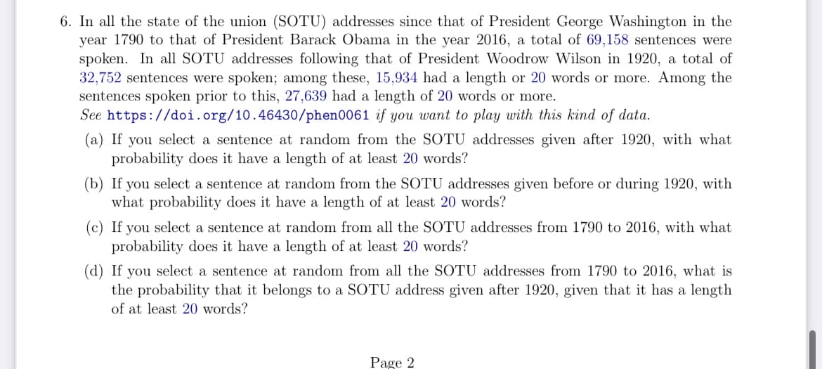 6. In all the state of the union (SOTU) addresses since that of President George Washington in the
year 1790 to that of President Barack Obama in the year 2016, a total of 69,158 sentences were
spoken. In all SOTU addresses following that of President Woodrow Wilson 1920, a total of
32,752 sentences were spoken; among these, 15,934 had a length or 20 words or more. Among the
sentences spoken prior to this, 27,639 had a length of 20 words or more.
See https://doi.org/10.46430/phen0061
if you want to play with this kind of data.
(a) If you select a sentence at random from the SOTU addresses given after 1920, with what
probability does it have a length of at least 20 words?
(b) If you select a sentence at random from the SOTU addresses given before or during 1920, with
what probability does it have a length of at least 20 words?
(c) If you select a sentence at random from all the SOTU addresses from 1790 to 2016, with what
probability does it have a length of at least 20 words?
(d) If you select a sentence at random from all the SOTU addresses from 1790 to 2016, what is
the probability that it belongs to a SOTU address given after 1920, given that it has a length
of at least 20 words?
Page 2