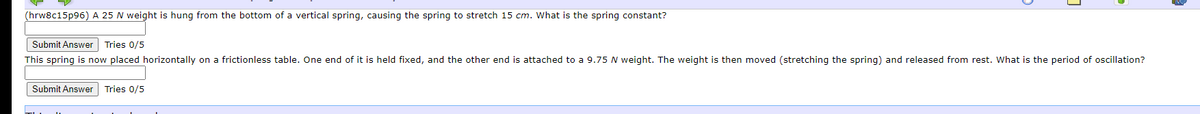 (hrw8c15p96) A 25 N weight is hung from the bottom of a vertical spring, causing the spring to stretch 15 cm. What is the spring constant?
Submit Answer Tries 0/5
This spring is now placed horizontally on a frictionless table. One end of it is held fixed, and the other end is attached to a 9.75 N weight. The weight is then moved (stretching the spring) and released from rest. What is the period of oscillation?
Submit Answer Tries 0/5
