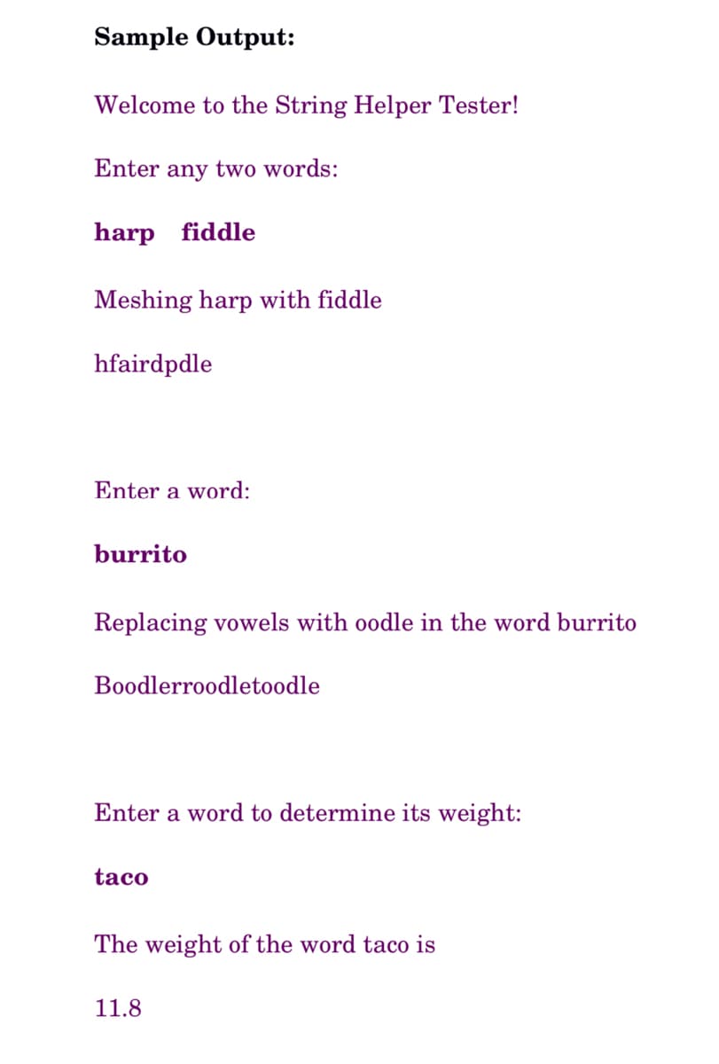 Sample Output:
Welcome to the String Helper Tester!
Enter any two words:
harp fiddle
Meshing harp with fiddle
hfairdpdle
Enter a word:
burrito
Replacing vowels with oodle in the word burrito
Boodlerroodletoodle
Enter a word to determine its weight:
taco
The weight of the word taco is
11.8