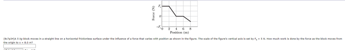 F
-F,
2
4 6
8
Position (m)
(8c7p34)A 5 kg block moves in a straight line on a horizontal frictionless surface under the influence of a force that varies with position as shown in the figure. The scale of the figure's vertical axis is set by F, = 5 N. How much work is done by the force as the block moves from
the origin to x = 8.0 m?
Force (N)
