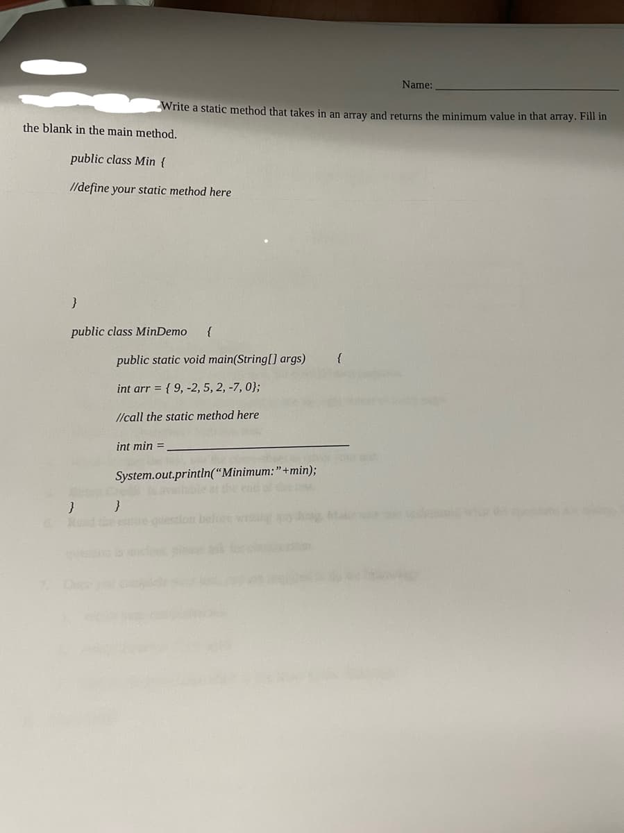 the blank in the main method.
public class Min {
//define your static method here
}
public class MinDemo {
}
O
Write a static method that takes in an array and returns the minimum value in that array. Fill in
public static void main(String[] args)
int arr = {9, -2, 5, 2, -7, 0);
//call the static method here
int min =
System.out.println("Minimum: "+min);
available at the end
}
{
Name:
incest
ostal