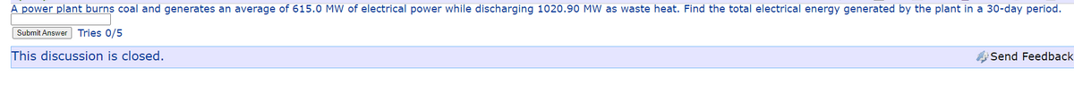 A power plant burns coal and generates an average of 615.0 MW of electrical power while discharging 1020.90 MW as waste heat. Find the total electrical energy generated by the plant in a 30-day period.
Submit Answer Tries 0/5
This discussion is closed.
Send Feedback
