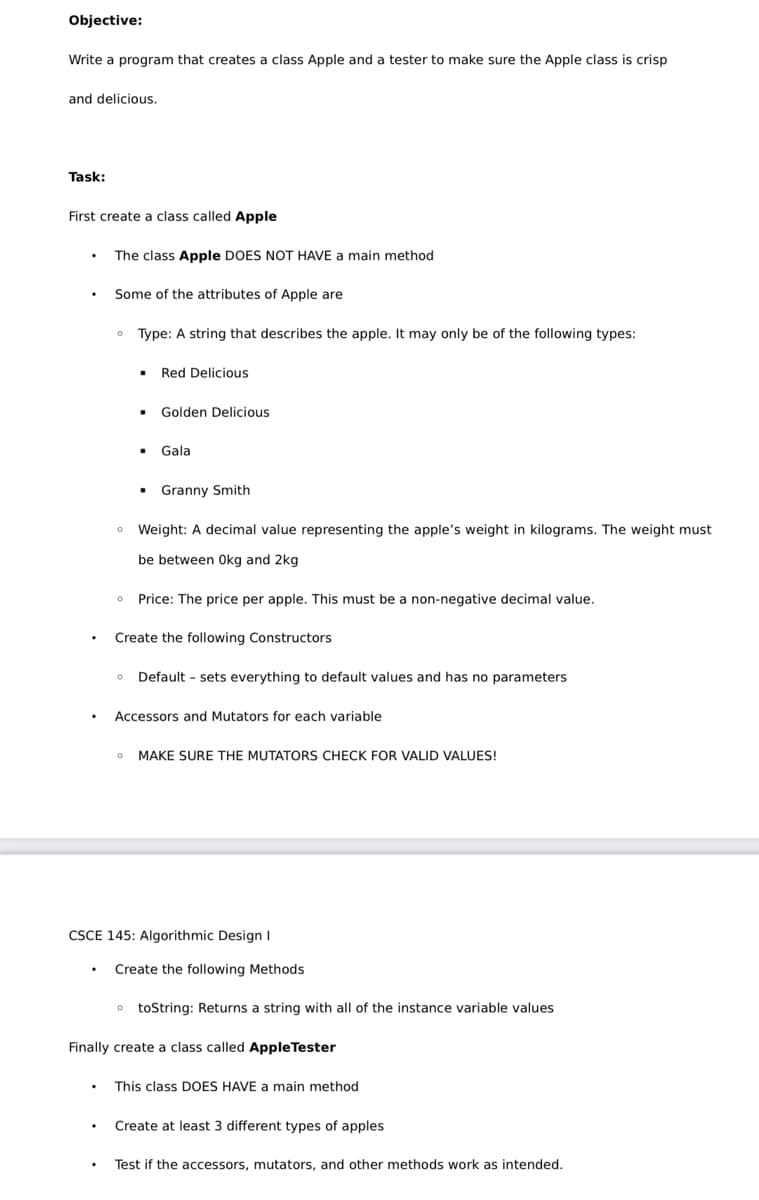 Objective:
Write a program that creates a class Apple and a tester to make sure the Apple class is crisp
and delicious.
Task:
First create a class called Apple
The class Apple DOES NOT HAVE a main method
Some of the attributes of Apple are
0
Type: A string that describes the apple. It may only be of the following types:
▪
Red Delicious
.
Golden Delicious
▪ Gala
Granny Smith
Weight: A decimal value representing the apple's weight in kilograms. The weight must
be between 0kg and 2kg
o Price: The price per apple. This must be a non-negative decimal value.
Create the following Constructors
Default sets everything to default values and has no parameters
Accessors and Mutators for each variable
MAKE SURE THE MUTATORS CHECK FOR VALID VALUES!
CSCE 145: Algorithmic Design I
Create the following Methods
toString: Returns a string with all of the instance variable values
Finally create a class called AppleTester
This class DOES HAVE a main method
Create at least 3 different types of apples
Test if the accessors, mutators, and other methods work as intended.