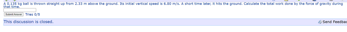 A 0.135 kg ball is thrown straight up from 2.33 m above the ground. Its initial vertical speed is 6.80 m/s. A short time later, it hits the ground. Calculate the total work done by the force of gravity during
that time.
Submit Answer
Tries 0/5
This discussion is closed.
Send Feedbao
